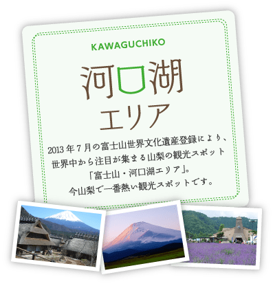 2013年7月の富士山世界文化遺産登録により、世界中から注目が集まる山梨の観光スポット「富士山・河口湖エリア」。今山梨で一番熱い観光スポットです。
